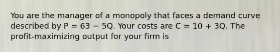 You are the manager of a monopoly that faces a demand curve described by P = 63 − 5Q. Your costs are C = 10 + 3Q. The profit-maximizing output for your firm is