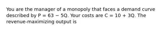 You are the manager of a monopoly that faces a demand curve described by P = 63 − 5Q. Your costs are C = 10 + 3Q. The revenue-maximizing output is