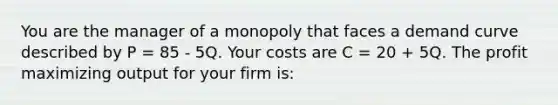 You are the manager of a monopoly that faces a demand curve described by P = 85 - 5Q. Your costs are C = 20 + 5Q. The profit maximizing output for your firm is: