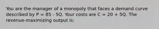 You are the manager of a monopoly that faces a demand curve described by P = 85 - 5Q. Your costs are C = 20 + 5Q. The revenue-maximizing output is: