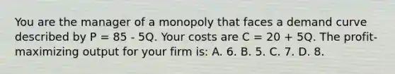 You are the manager of a monopoly that faces a demand curve described by P = 85 - 5Q. Your costs are C = 20 + 5Q. The profit-maximizing output for your firm is: A. 6. B. 5. C. 7. D. 8.