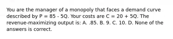 You are the manager of a monopoly that faces a demand curve described by P = 85 - 5Q. Your costs are C = 20 + 5Q. The revenue-maximizing output is: A. .85. B. 9. C. 10. D. None of the answers is correct.