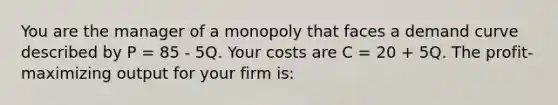 You are the manager of a monopoly that faces a demand curve described by P = 85 - 5Q. Your costs are C = 20 + 5Q. The profit-maximizing output for your firm is: