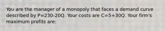 You are the manager of a monopoly that faces a demand curve described by P=230-20Q. Your costs are C=5+30Q. Your firm's maximum profits are: