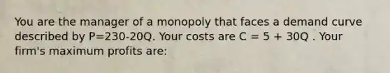 You are the manager of a monopoly that faces a demand curve described by P=230-20Q. Your costs are C = 5 + 30Q . Your firm's maximum profits are: