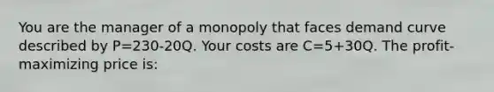 You are the manager of a monopoly that faces demand curve described by P=230-20Q. Your costs are C=5+30Q. The profit-maximizing price is: