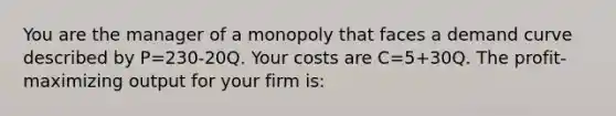 You are the manager of a monopoly that faces a demand curve described by P=230-20Q. Your costs are C=5+30Q. The profit-maximizing output for your firm is: