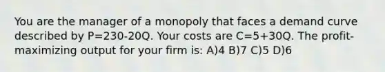 You are the manager of a monopoly that faces a demand curve described by P=230-20Q. Your costs are C=5+30Q. The profit-maximizing output for your firm is: A)4 B)7 C)5 D)6