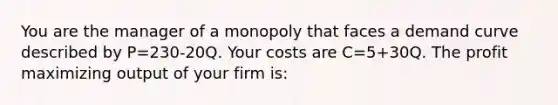 You are the manager of a monopoly that faces a demand curve described by P=230-20Q. Your costs are C=5+30Q. The profit maximizing output of your firm is: