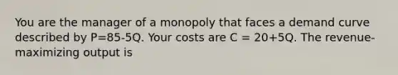 You are the manager of a monopoly that faces a demand curve described by P=85-5Q. Your costs are C = 20+5Q. The revenue-maximizing output is