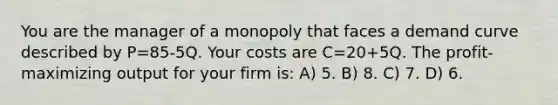 You are the manager of a monopoly that faces a demand curve described by P=85-5Q. Your costs are C=20+5Q. The profit-maximizing output for your firm is: A) 5. B) 8. C) 7. D) 6.