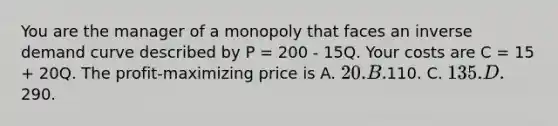 You are the manager of a monopoly that faces an inverse demand curve described by P = 200 - 15Q. Your costs are C = 15 + 20Q. The profit-maximizing price is A. 20. B.110. C. 135. D.290.