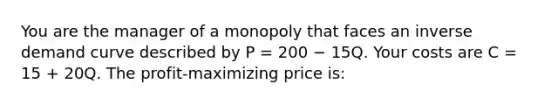 You are the manager of a monopoly that faces an inverse demand curve described by P = 200 − 15Q. Your costs are C = 15 + 20Q. The profit-maximizing price is: