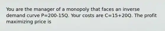 You are the manager of a monopoly that faces an inverse demand curve P=200-15Q. Your costs are C=15+20Q. The profit maximizing price is