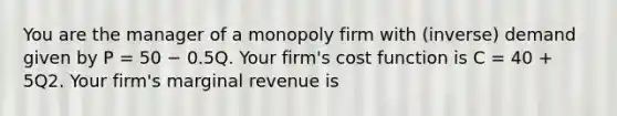 You are the manager of a monopoly firm with (inverse) demand given by P = 50 − 0.5Q. Your firm's cost function is C = 40 + 5Q2. Your firm's marginal revenue is