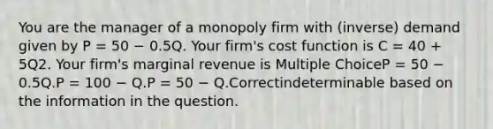 You are the manager of a monopoly firm with (inverse) demand given by P = 50 − 0.5Q. Your firm's cost function is C = 40 + 5Q2. Your firm's marginal revenue is Multiple ChoiceP = 50 − 0.5Q.P = 100 − Q.P = 50 − Q.Correctindeterminable based on the information in the question.