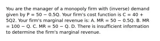 You are the manager of a monopoly firm with (inverse) demand given by P = 50 − 0.5Q. Your firm's cost function is C = 40 + 5Q2. Your firm's marginal revenue is: A. MR = 50 − 0.5Q. B. MR = 100 − Q. C. MR = 50 − Q. D. There is insufficient information to determine the firm's marginal revenue.