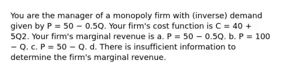 You are the manager of a monopoly firm with (inverse) demand given by P = 50 − 0.5Q. Your firm's cost function is C = 40 + 5Q2. Your firm's marginal revenue is a. P = 50 − 0.5Q. b. P = 100 − Q. c. P = 50 − Q. d. There is insufficient information to determine the firm's marginal revenue.