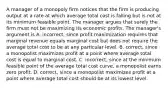 A manager of a monopoly firm notices that the firm is producing output at a rate at which average total cost is falling but is not at its minimum feasible point. The manager argues that surely the firm must not be maximizing its economic profits. The​ manager's argument is A. ​incorrect, since profit maximization requires that marginal revenue equals marginal cost but does not require the average total cost to be at any particular level. B. correct, since a monopolist maximizes profit at a point where average total cost is equal to marginal cost. C. incorrect, since at the minimum feasible point of the average total cost​ curve, a monopolist earns zero profit. D. correct, since a monopolist maximizes profit at a point where average total cost should be at its lowest level.