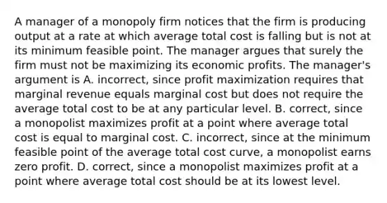 A manager of a monopoly firm notices that the firm is producing output at a rate at which average total cost is falling but is not at its minimum feasible point. The manager argues that surely the firm must not be maximizing its economic profits. The​ manager's argument is A. ​incorrect, since profit maximization requires that marginal revenue equals marginal cost but does not require the average total cost to be at any particular level. B. correct, since a monopolist maximizes profit at a point where average total cost is equal to marginal cost. C. incorrect, since at the minimum feasible point of the average total cost​ curve, a monopolist earns zero profit. D. correct, since a monopolist maximizes profit at a point where average total cost should be at its lowest level.