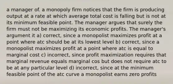 a manager of. a monopoly firm notices that the firm is producing output at a rate at which average total cost is falling but is not at its minimum feasible point. The manager argues that surely the firm must not be maximizing its economic profits. The manager's argument it a) correct, since a monopolist maximizes profit at a point where atc should be at its lowest level b) correct, since a monopolist maximizes profit at a point where atc is equal to marginal cost c) incorrect, since profit maximization requires that marginal revenue equals marginal cos but does not require atc to be at any particular level d) incorrect, since at the minimum feasible point of the atc curve a monopolist earns zero profits