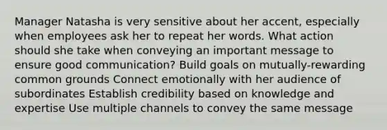 Manager Natasha is very sensitive about her accent, especially when employees ask her to repeat her words. What action should she take when conveying an important message to ensure good communication? Build goals on mutually-rewarding common grounds Connect emotionally with her audience of subordinates Establish credibility based on knowledge and expertise Use multiple channels to convey the same message