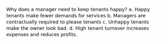 Why does a manager need to keep tenants happy? a. Happy tenants make fewer demands for services b. Managers are contractually required to please tenants c. Unhappy tenants make the owner look bad. d. High tenant turnover increases expenses and reduces profits.