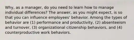 Why, as a manager, do you need to learn how to manage individual differences? The answer, as you might expect, is so that you can influence employees' behavior. Among the types of behavior are (1) performance and productivity, (2) absenteeism and turnover, (3) organizational citizenship behaviors, and (4) counterproductive work behaviors.