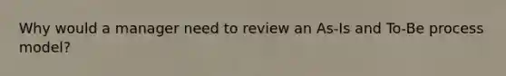 Why would a manager need to review an As-Is and To-Be process model?