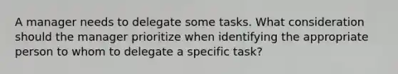 A manager needs to delegate some tasks. What consideration should the manager prioritize when identifying the appropriate person to whom to delegate a specific task?