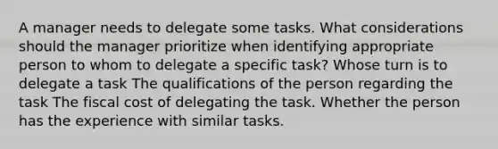 A manager needs to delegate some tasks. What considerations should the manager prioritize when identifying appropriate person to whom to delegate a specific task? Whose turn is to delegate a task The qualifications of the person regarding the task The fiscal cost of delegating the task. Whether the person has the experience with similar tasks.