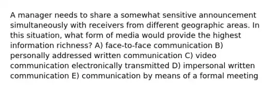 A manager needs to share a somewhat sensitive announcement simultaneously with receivers from different geographic areas. In this situation, what form of media would provide the highest information richness? A) face-to-face communication B) personally addressed written communication C) video communication electronically transmitted D) impersonal written communication E) communication by means of a formal meeting