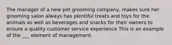 The manager of a new pet grooming company, makes sure her grooming salon always has plentiful treats and toys for the animals as well as beverages and snacks for their owners to ensure a quality customer service experience This is an example of the ___ element of management.