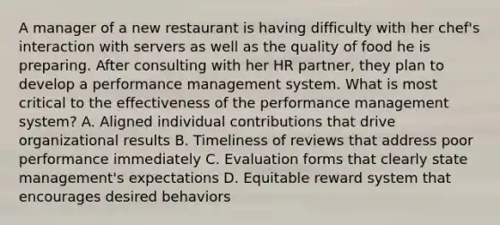 A manager of a new restaurant is having difficulty with her chef's interaction with servers as well as the quality of food he is preparing. After consulting with her HR partner, they plan to develop a performance management system. What is most critical to the effectiveness of the performance management system? A. Aligned individual contributions that drive organizational results B. Timeliness of reviews that address poor performance immediately C. Evaluation forms that clearly state management's expectations D. Equitable reward system that encourages desired behaviors