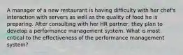 A manager of a new restaurant is having difficulty with her chef's interaction with servers as well as the quality of food he is preparing. After consulting with her HR partner, they plan to develop a performance management system. What is most critical to the effectiveness of the performance management system?