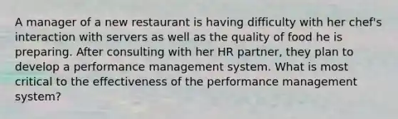 A manager of a new restaurant is having difficulty with her chef's interaction with servers as well as the quality of food he is preparing. After consulting with her HR partner, they plan to develop a performance management system. What is most critical to the effectiveness of the performance management system?