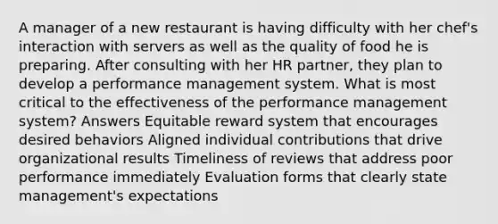 A manager of a new restaurant is having difficulty with her chef's interaction with servers as well as the quality of food he is preparing. After consulting with her HR partner, they plan to develop a performance management system. What is most critical to the effectiveness of the performance management system? Answers Equitable reward system that encourages desired behaviors Aligned individual contributions that drive organizational results Timeliness of reviews that address poor performance immediately Evaluation forms that clearly state management's expectations