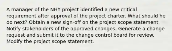 A manager of the NHY project identified a new critical requirement after approval of the project charter. What should he do next? Obtain a new sign-off on the project scope statement. Notify stakeholders of the approved changes. Generate a change request and submit it to the change control board for review. Modify the project scope statement.