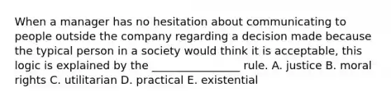 When a manager has no hesitation about communicating to people outside the company regarding a decision made because the typical person in a society would think it is acceptable, this logic is explained by the ________________ rule. A. justice B. moral rights C. utilitarian D. practical E. existential