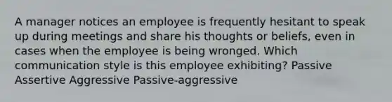 A manager notices an employee is frequently hesitant to speak up during meetings and share his thoughts or beliefs, even in cases when the employee is being wronged. Which communication style is this employee exhibiting? Passive Assertive Aggressive Passive-aggressive