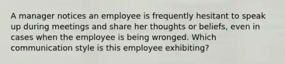 A manager notices an employee is frequently hesitant to speak up during meetings and share her thoughts or beliefs, even in cases when the employee is being wronged. Which communication style is this employee exhibiting?