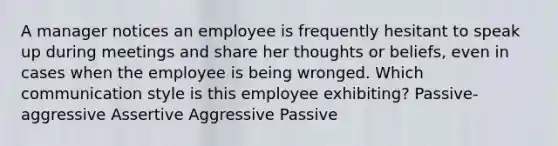 A manager notices an employee is frequently hesitant to speak up during meetings and share her thoughts or beliefs, even in cases when the employee is being wronged. Which communication style is this employee exhibiting? Passive-aggressive Assertive Aggressive Passive