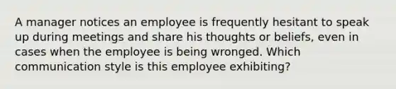 A manager notices an employee is frequently hesitant to speak up during meetings and share his thoughts or beliefs, even in cases when the employee is being wronged. Which communication style is this employee exhibiting?