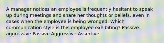 A manager notices an employee is frequently hesitant to speak up during meetings and share her thoughts or beliefs, even in cases when the employee is being wronged. Which communication style is this employee exhibiting? Passive-aggressive Passive Aggressive Assertive