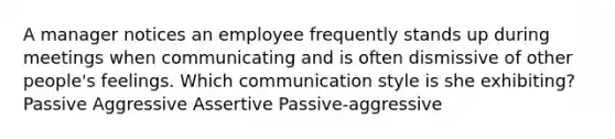 A manager notices an employee frequently stands up during meetings when communicating and is often dismissive of other people's feelings. Which communication style is she exhibiting? Passive Aggressive Assertive Passive-aggressive