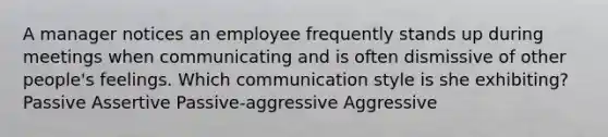 A manager notices an employee frequently stands up during meetings when communicating and is often dismissive of other people's feelings. Which communication style is she exhibiting? Passive Assertive Passive-aggressive Aggressive