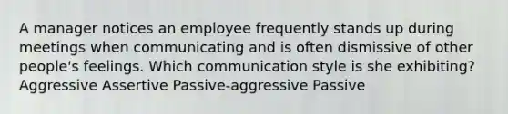 A manager notices an employee frequently stands up during meetings when communicating and is often dismissive of other people's feelings. Which communication style is she exhibiting? Aggressive Assertive Passive-aggressive Passive