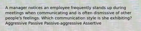 A manager notices an employee frequently stands up during meetings when communicating and is often dismissive of other people's feelings. Which communication style is she exhibiting? Aggressive Passive Passive-aggressive Assertive