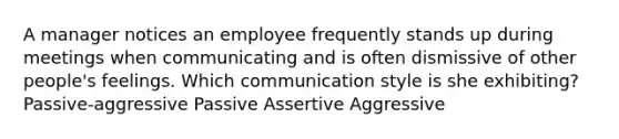 A manager notices an employee frequently stands up during meetings when communicating and is often dismissive of other people's feelings. Which communication style is she exhibiting? Passive-aggressive Passive Assertive Aggressive