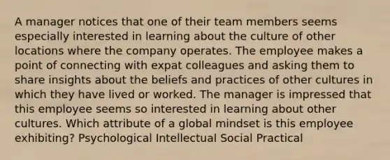 A manager notices that one of their team members seems especially interested in learning about the culture of other locations where the company operates. The employee makes a point of connecting with expat colleagues and asking them to share insights about the beliefs and practices of other cultures in which they have lived or worked. The manager is impressed that this employee seems so interested in learning about other cultures. Which attribute of a global mindset is this employee exhibiting? Psychological Intellectual Social Practical